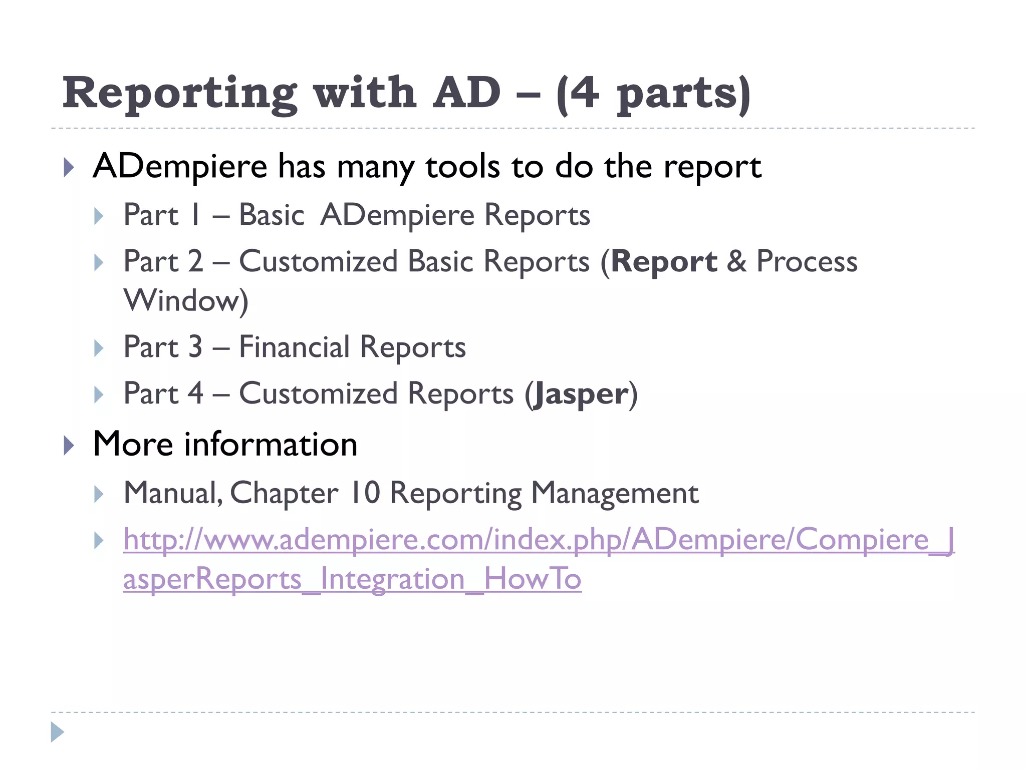 Reporting with AD – (4 parts)
 ADempiere has many tools to do the report
 Part 1 – Basic ADempiere Reports
 Part 2 – Customized Basic Reports (Report & Process
Window)
 Part 3 – Financial Reports
 Part 4 – Customized Reports (Jasper)
 More information
 Manual, Chapter 10 Reporting Management
 http://www.adempiere.com/index.php/ADempiere/Compiere_J
asperReports_Integration_HowTo
 