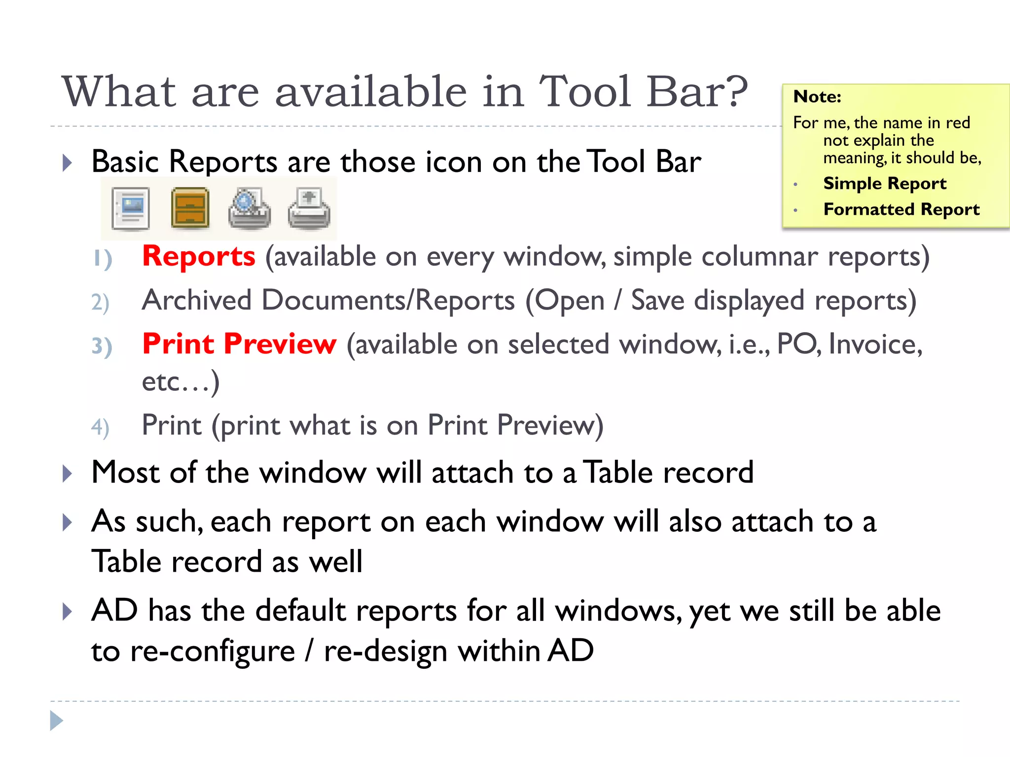 What are available in Tool Bar?
 Basic Reports are those icon on the Tool Bar
1) Reports (available on every window, simple columnar reports)
2) Archived Documents/Reports (Open / Save displayed reports)
3) Print Preview (available on selected window, i.e., PO, Invoice,
etc…)
4) Print (print what is on Print Preview)
 Most of the window will attach to a Table record
 As such, each report on each window will also attach to a
Table record as well
 AD has the default reports for all windows, yet we still be able
to re-configure / re-design within AD
Note:
For me, the name in red
not explain the
meaning, it should be,
• Simple Report
• Formatted Report
 