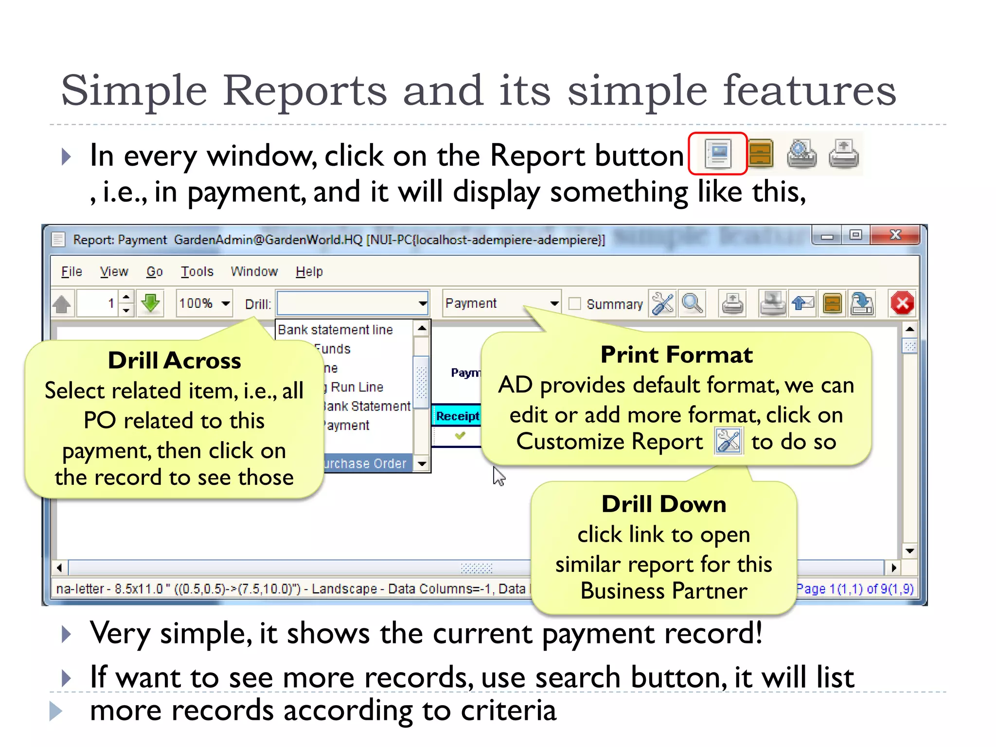  In every window, click on the Report button
, i.e., in payment, and it will display something like this,
 Very simple, it shows the current payment record!
 If want to see more records, use search button, it will list
more records according to criteria
Simple Reports and its simple features
Drill Down
click link to open
similar report for this
Business Partner
Drill Across
Select related item, i.e., all
PO related to this
payment, then click on
the record to see those
Print Format
AD provides default format, we can
edit or add more format, click on
Customize Report to do so
 
