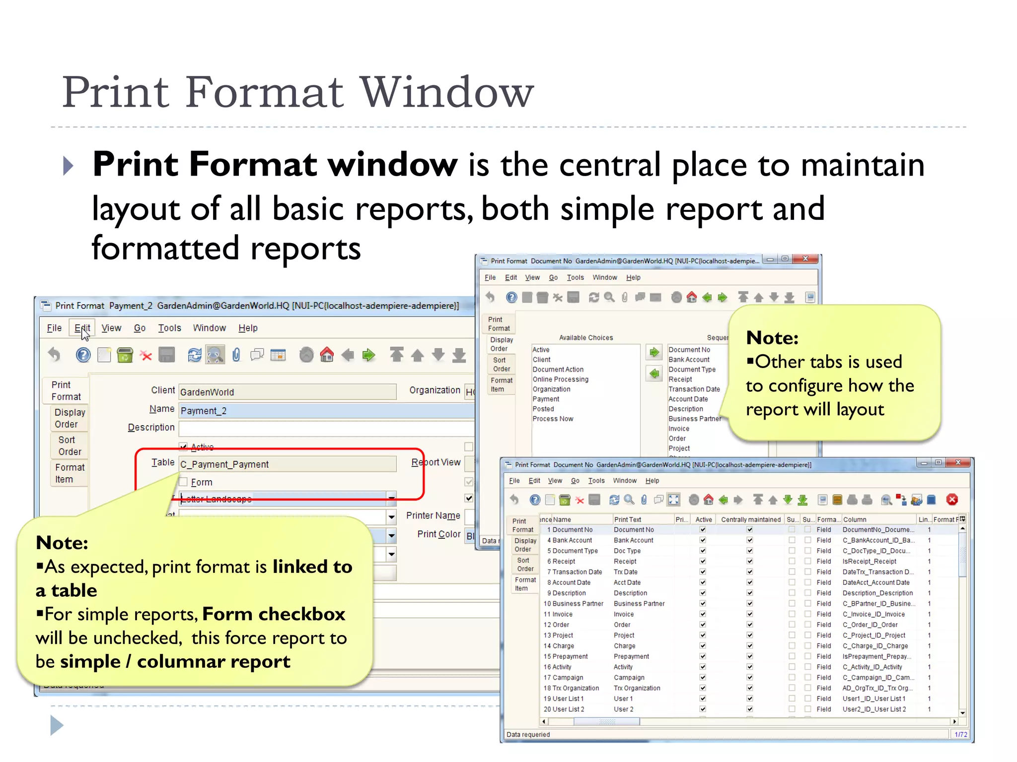 Print Format Window
 Print Format window is the central place to maintain
layout of all basic reports, both simple report and
formatted reports
Note:
As expected, print format is linked to
a table
For simple reports, Form checkbox
will be unchecked, this force report to
be simple / columnar report
Note:
Other tabs is used
to configure how the
report will layout
 