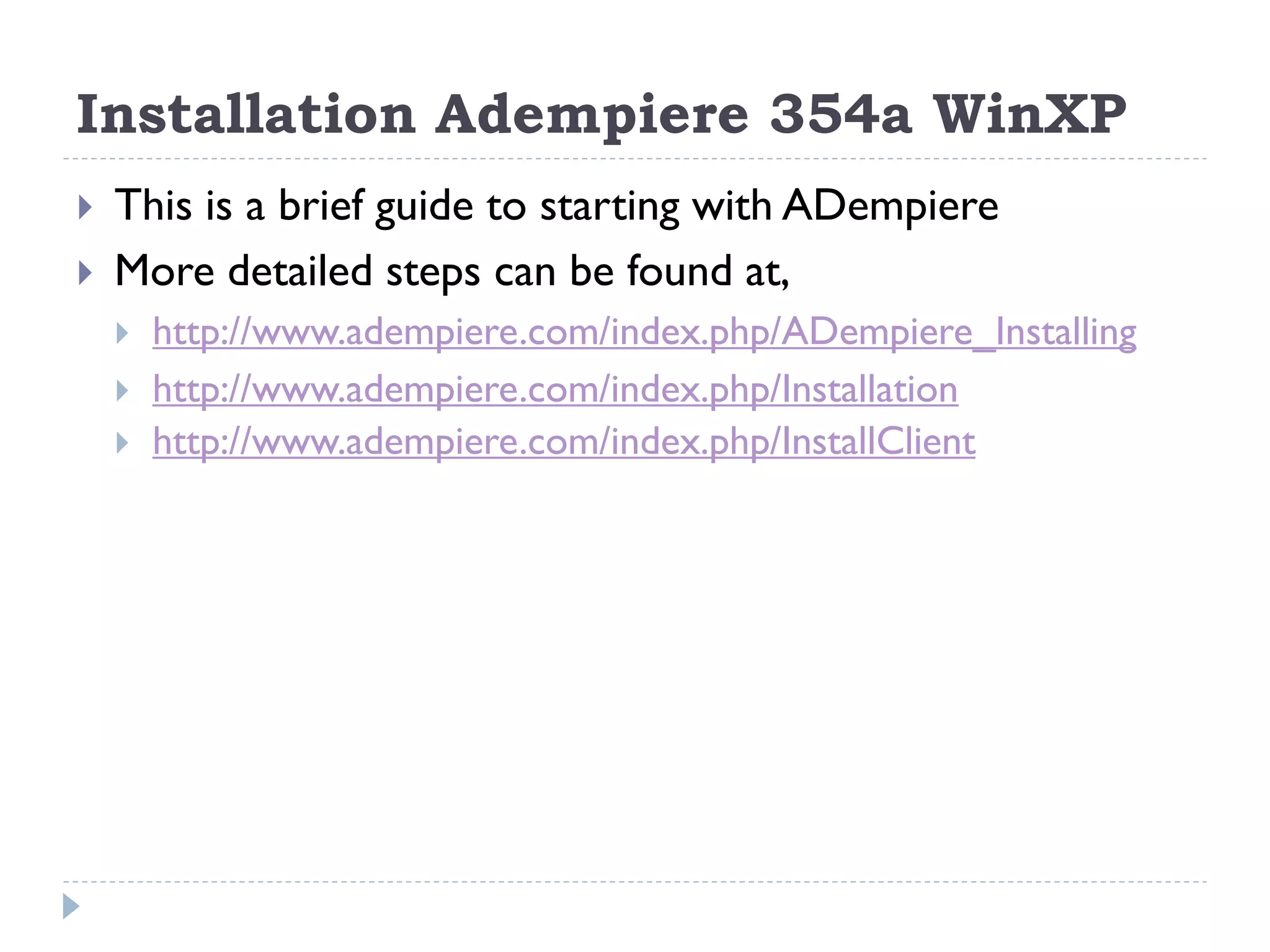  This is a brief guide to starting with ADempiere
 More detailed steps can be found at,
 http://www.adempiere.com/index.php/ADempiere_Installing
 http://www.adempiere.com/index.php/Installation
 http://www.adempiere.com/index.php/InstallClient
Installation Adempiere 354a WinXP
 