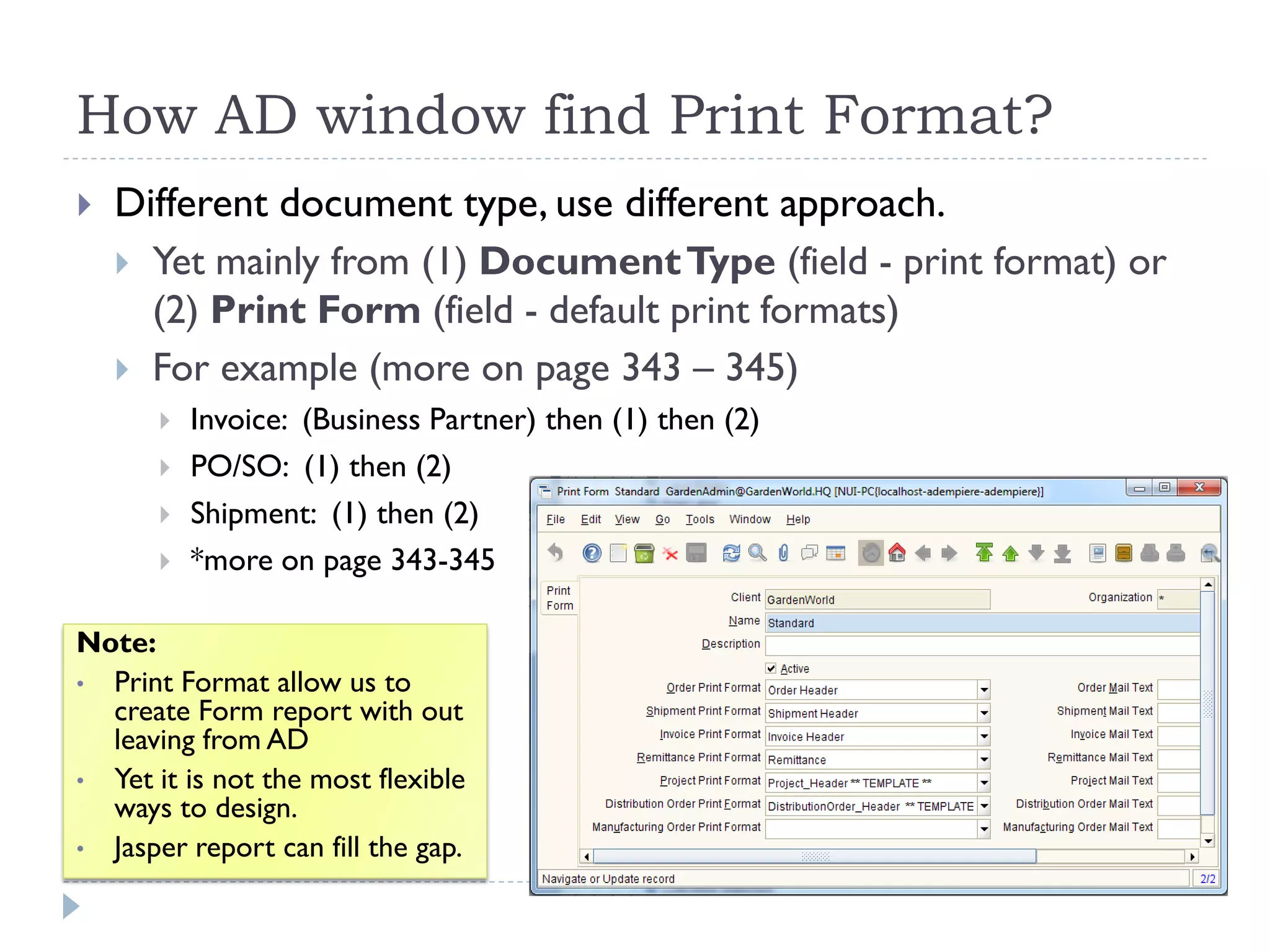 How AD window find Print Format?
 Different document type, use different approach.
 Yet mainly from (1) DocumentType (field - print format) or
(2) Print Form (field - default print formats)
 For example (more on page 343 – 345)
 Invoice: (Business Partner) then (1) then (2)
 PO/SO: (1) then (2)
 Shipment: (1) then (2)
 *more on page 343-345
Note:
• Print Format allow us to
create Form report with out
leaving from AD
• Yet it is not the most flexible
ways to design.
• Jasper report can fill the gap.
 