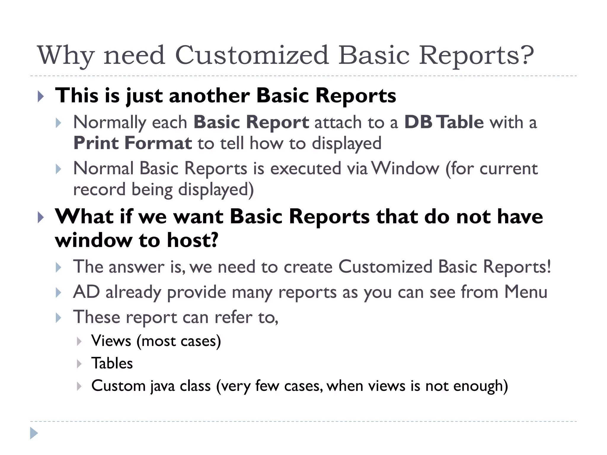 Why need Customized Basic Reports?
 This is just another Basic Reports
 Normally each Basic Report attach to a DBTable with a
Print Format to tell how to displayed
 Normal Basic Reports is executed viaWindow (for current
record being displayed)
 What if we want Basic Reports that do not have
window to host?
 The answer is, we need to create Customized Basic Reports!
 AD already provide many reports as you can see from Menu
 These report can refer to,
 Views (most cases)
 Tables
 Custom java class (very few cases, when views is not enough)
 