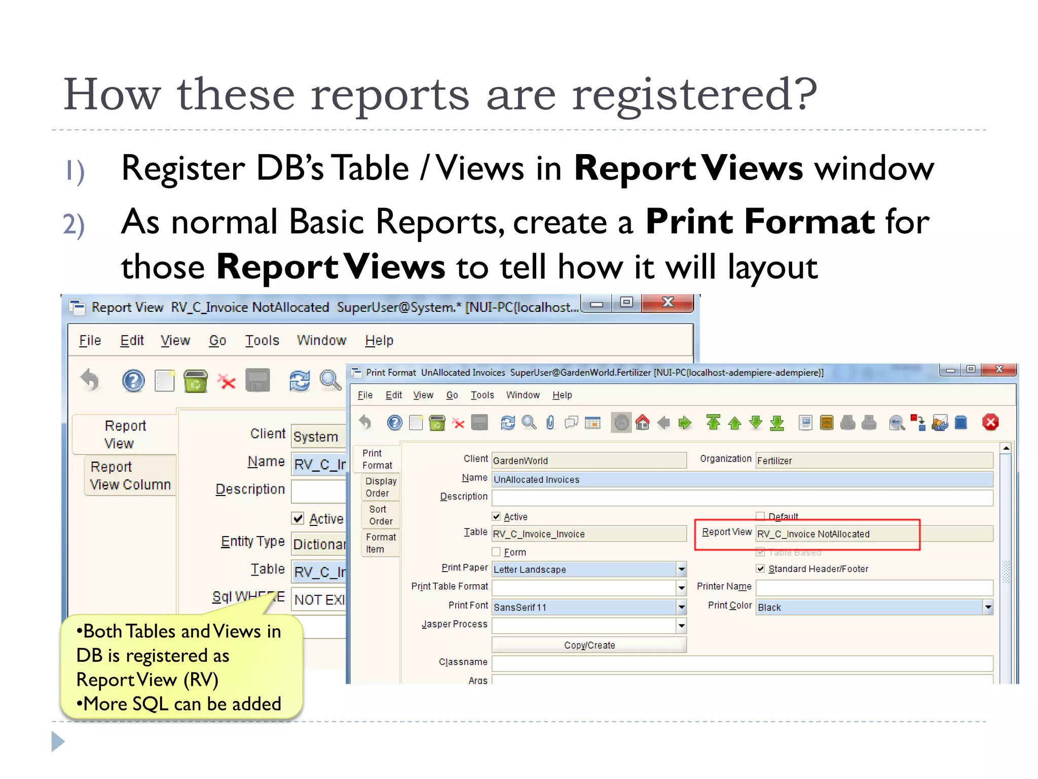 How these reports are registered?
1) Register DB’sTable /Views in ReportViews window
2) As normal Basic Reports, create a Print Format for
those ReportViews to tell how it will layout
•BothTables andViews in
DB is registered as
ReportView (RV)
•More SQL can be added
 