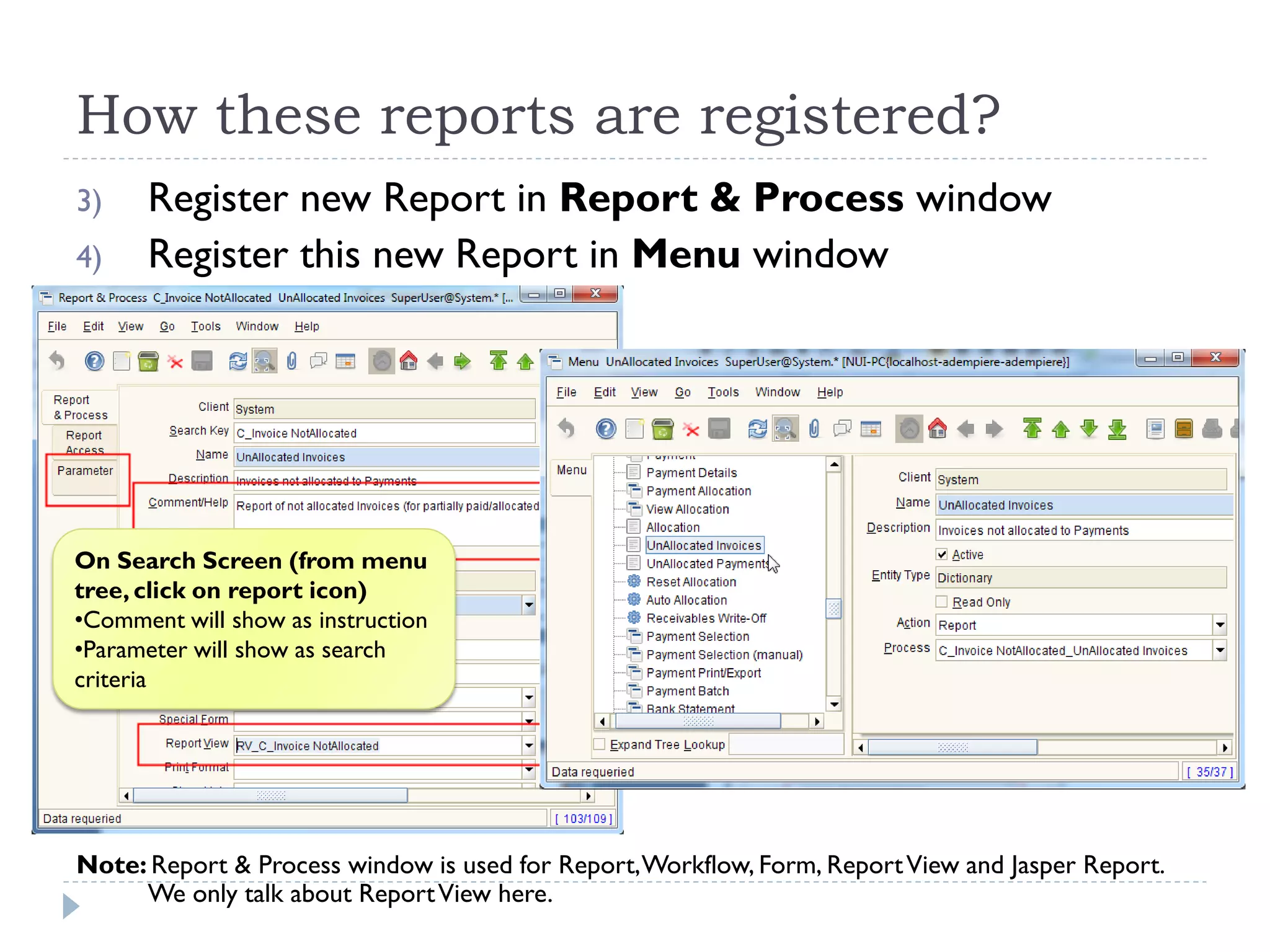 How these reports are registered?
3) Register new Report in Report & Process window
4) Register this new Report in Menu window
Note: Report & Process window is used for Report,Workflow, Form, ReportView and Jasper Report.
We only talk about ReportView here.
On Search Screen (from menu
tree, click on report icon)
•Comment will show as instruction
•Parameter will show as search
criteria
 