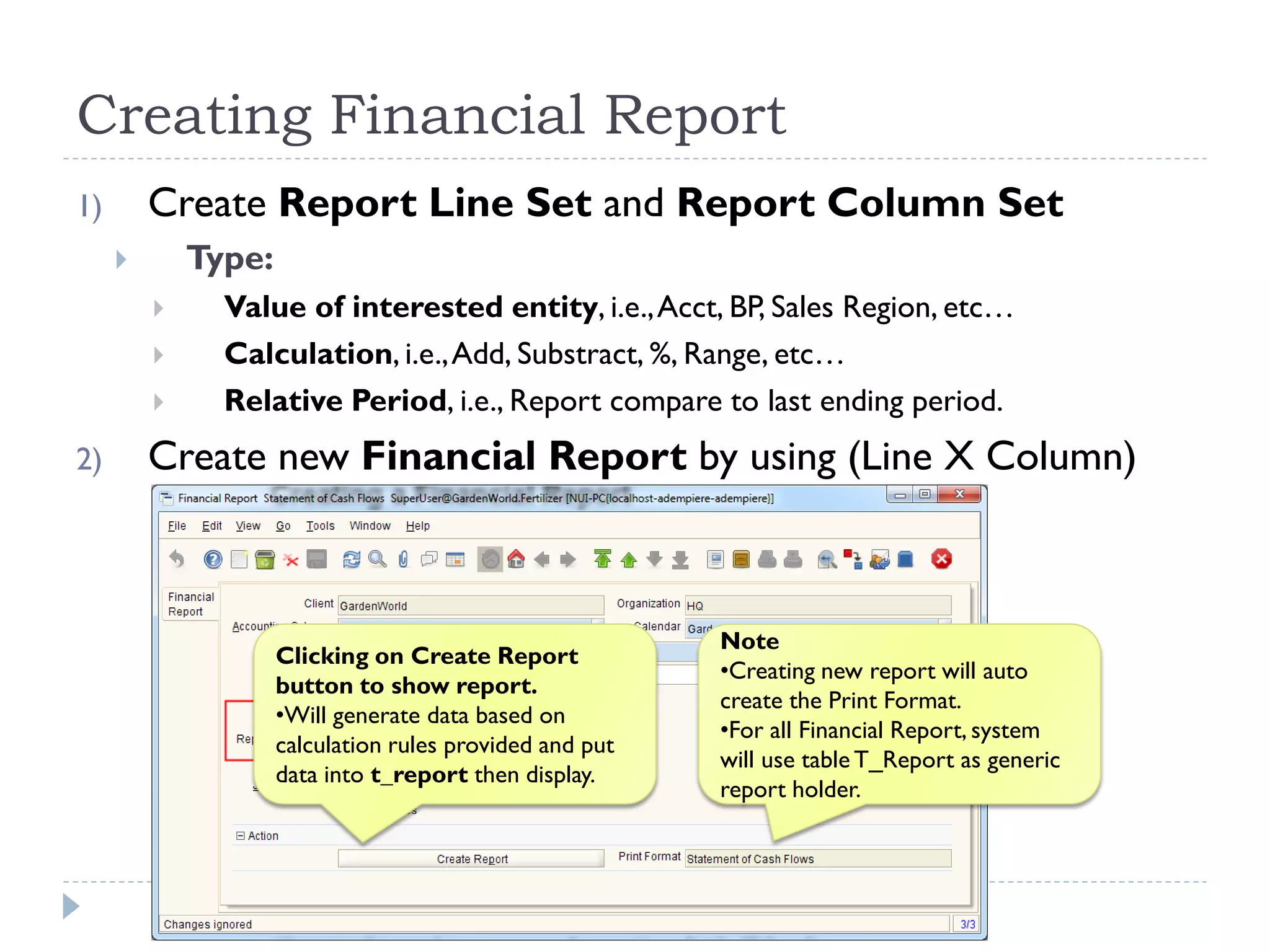Creating Financial Report
1) Create Report Line Set and Report Column Set
 Type:
 Value of interested entity, i.e.,Acct, BP, Sales Region, etc…
 Calculation, i.e.,Add, Substract, %, Range, etc…
 Relative Period, i.e., Report compare to last ending period.
2) Create new Financial Report by using (Line X Column)
Note
•Creating new report will auto
create the Print Format.
•For all Financial Report, system
will use table T_Report as generic
report holder.
Clicking on Create Report
button to show report.
•Will generate data based on
calculation rules provided and put
data into t_report then display.
 