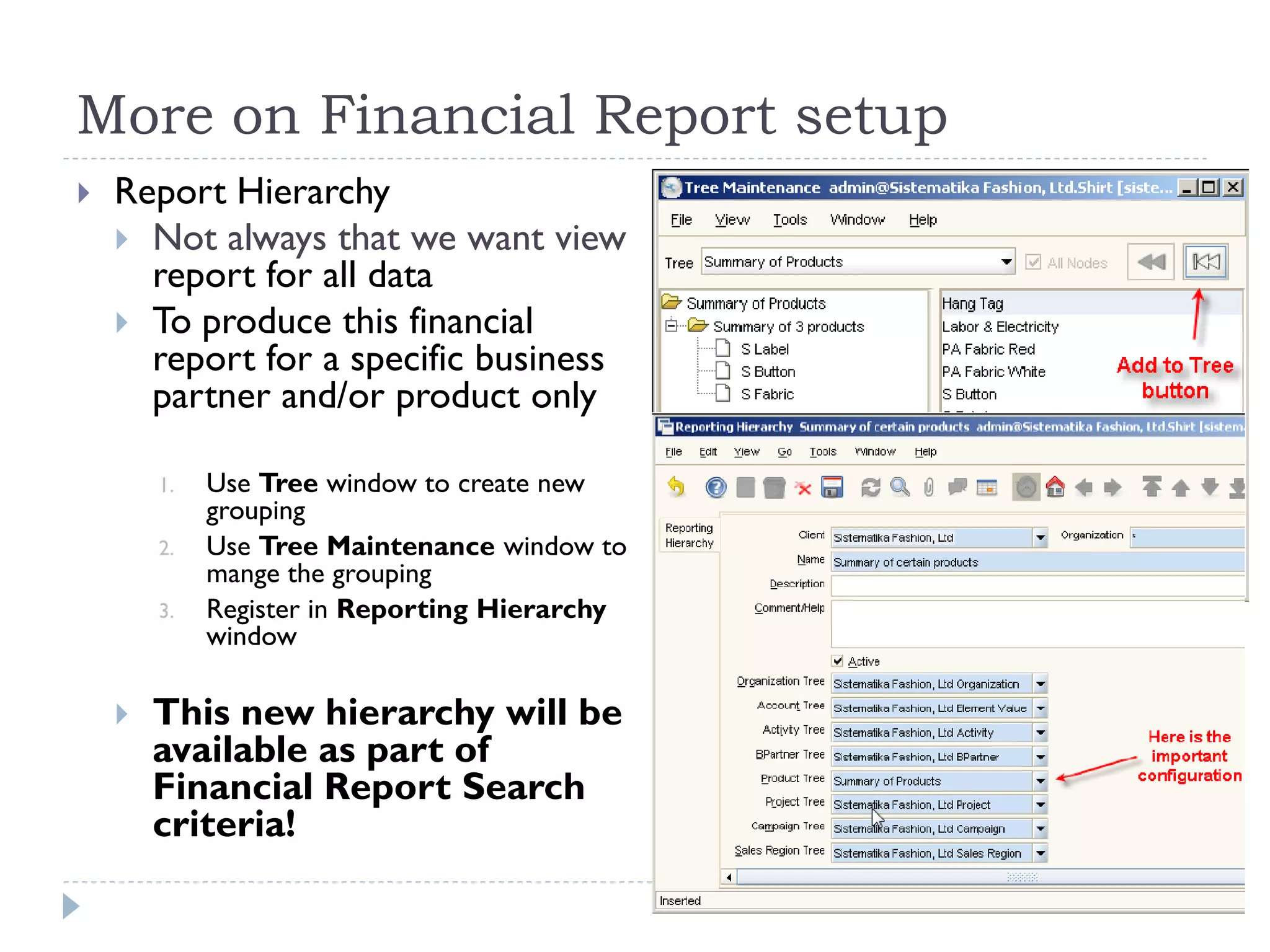 More on Financial Report setup
 Report Hierarchy
 Not always that we want view
report for all data
 To produce this financial
report for a specific business
partner and/or product only
1. Use Tree window to create new
grouping
2. Use Tree Maintenance window to
mange the grouping
3. Register in Reporting Hierarchy
window
 This new hierarchy will be
available as part of
Financial Report Search
criteria!
 