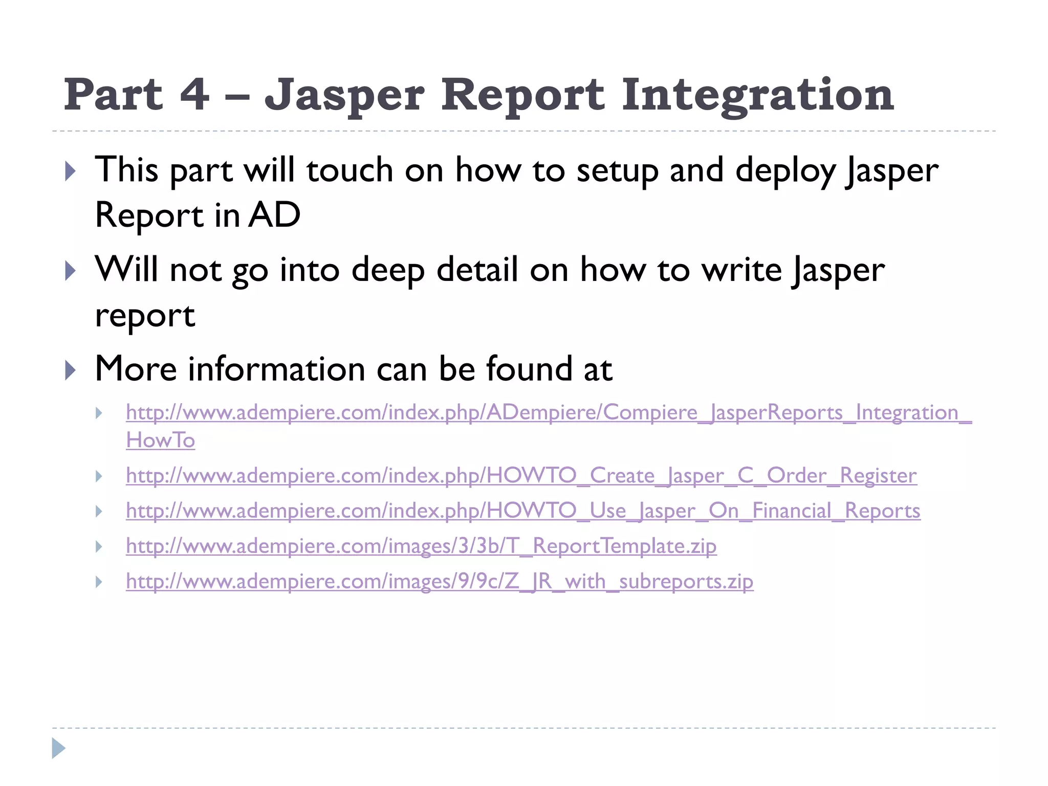 Part 4 – Jasper Report Integration
 This part will touch on how to setup and deploy Jasper
Report in AD
 Will not go into deep detail on how to write Jasper
report
 More information can be found at
 http://www.adempiere.com/index.php/ADempiere/Compiere_JasperReports_Integration_
HowTo
 http://www.adempiere.com/index.php/HOWTO_Create_Jasper_C_Order_Register
 http://www.adempiere.com/index.php/HOWTO_Use_Jasper_On_Financial_Reports
 http://www.adempiere.com/images/3/3b/T_ReportTemplate.zip
 http://www.adempiere.com/images/9/9c/Z_JR_with_subreports.zip
 