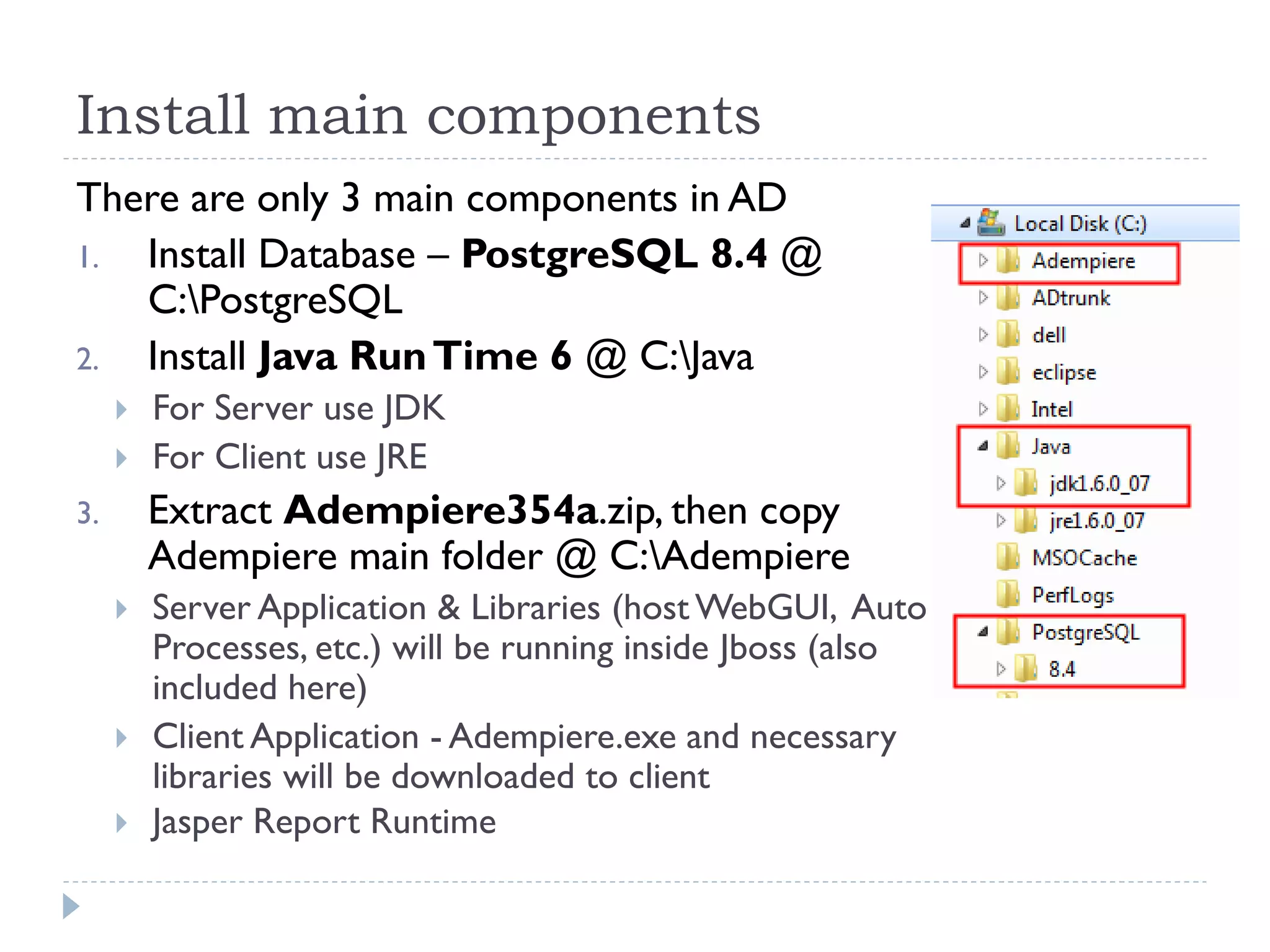 Install main components
There are only 3 main components in AD
1. Install Database – PostgreSQL 8.4 @
C:PostgreSQL
2. Install Java RunTime 6 @ C:Java
 For Server use JDK
 For Client use JRE
3. Extract Adempiere354a.zip, then copy
Adempiere main folder @ C:Adempiere
 Server Application & Libraries (host WebGUI, Auto
Processes, etc.) will be running inside Jboss (also
included here)
 Client Application - Adempiere.exe and necessary
libraries will be downloaded to client
 Jasper Report Runtime
 