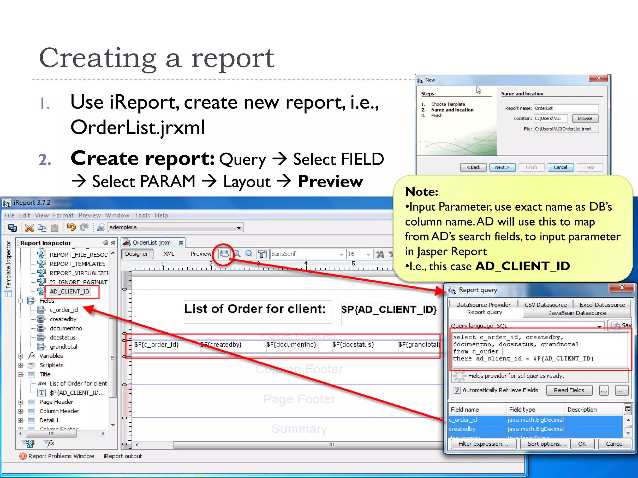 Creating a report
1. Use iReport, create new report, i.e.,
OrderList.jrxml
2. Create report: Query  Select FIELD
 Select PARAM  Layout  Preview Note:
•Input Parameter, use exact name as DB’s
column name.AD will use this to map
from AD’s search fields, to input parameter
in Jasper Report
•I.e., this case AD_CLIENT_ID
 