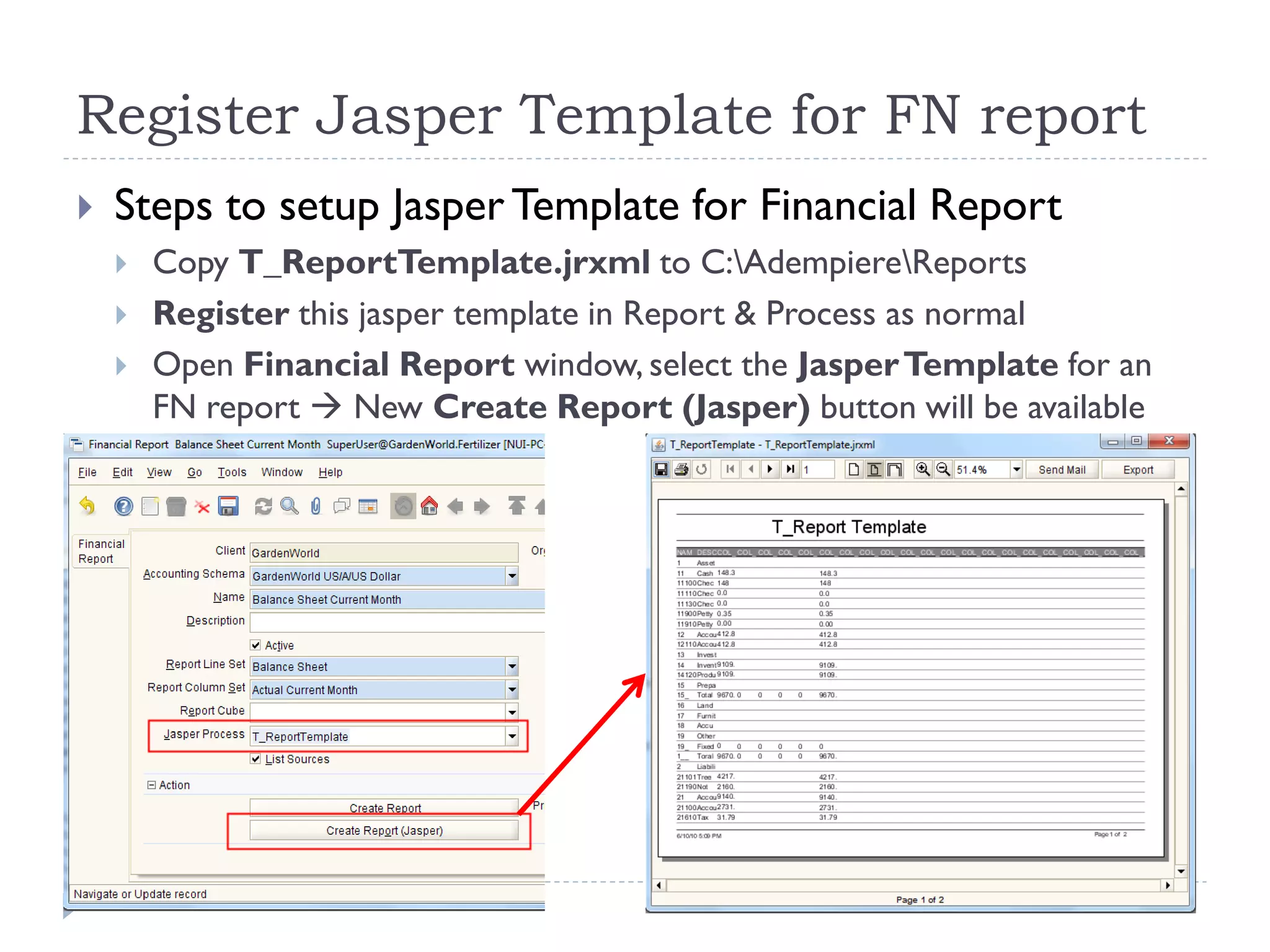 Register Jasper Template for FN report
 Steps to setup JasperTemplate for Financial Report
 Copy T_ReportTemplate.jrxml to C:AdempiereReports
 Register this jasper template in Report & Process as normal
 Open Financial Report window, select the JasperTemplate for an
FN report  New Create Report (Jasper) button will be available
 