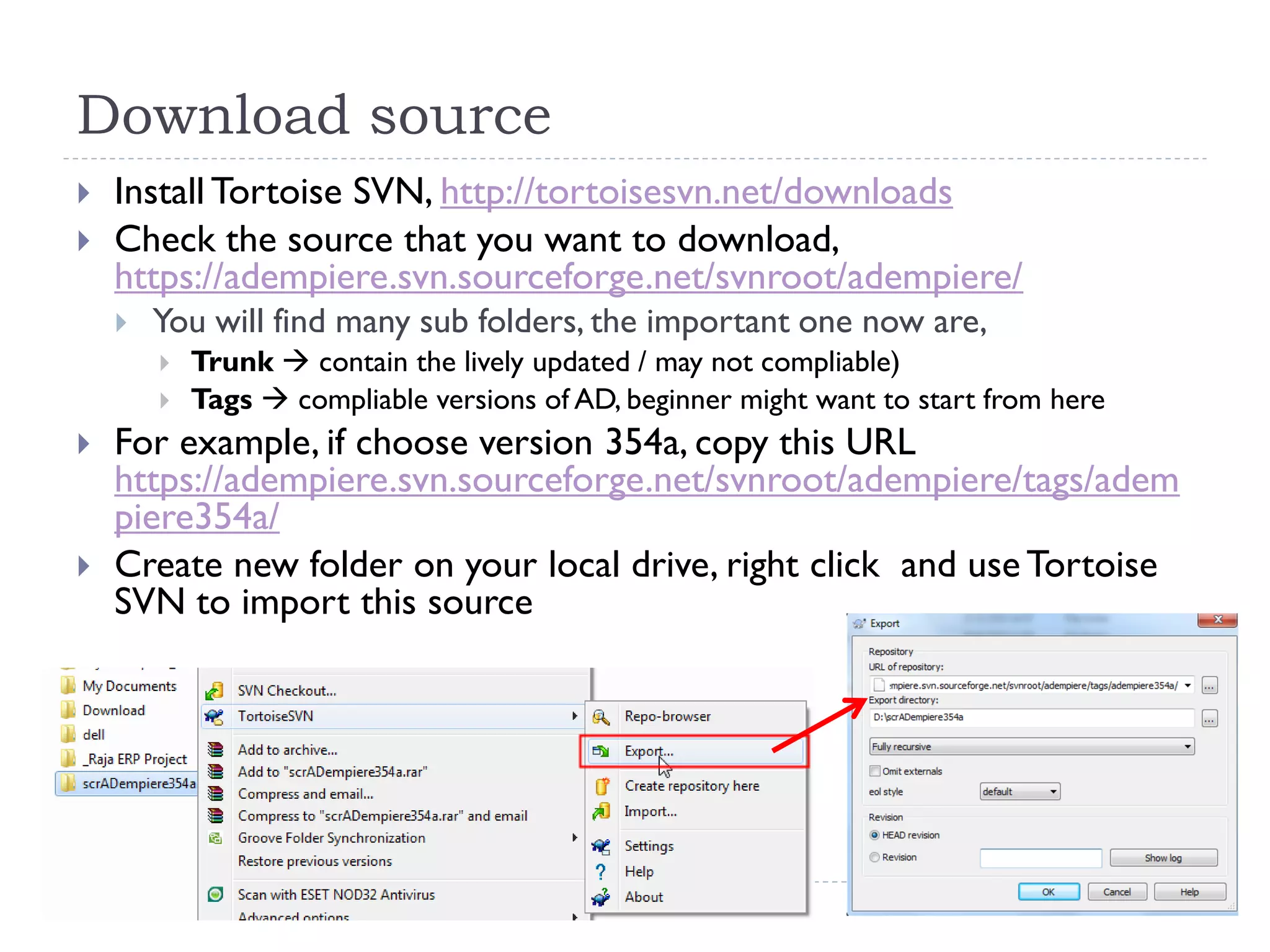 Download source
 Install Tortoise SVN, http://tortoisesvn.net/downloads
 Check the source that you want to download,
https://adempiere.svn.sourceforge.net/svnroot/adempiere/
 You will find many sub folders, the important one now are,
 Trunk  contain the lively updated / may not compliable)
 Tags  compliable versions of AD, beginner might want to start from here
 For example, if choose version 354a, copy this URL
https://adempiere.svn.sourceforge.net/svnroot/adempiere/tags/adem
piere354a/
 Create new folder on your local drive, right click and use Tortoise
SVN to import this source
 