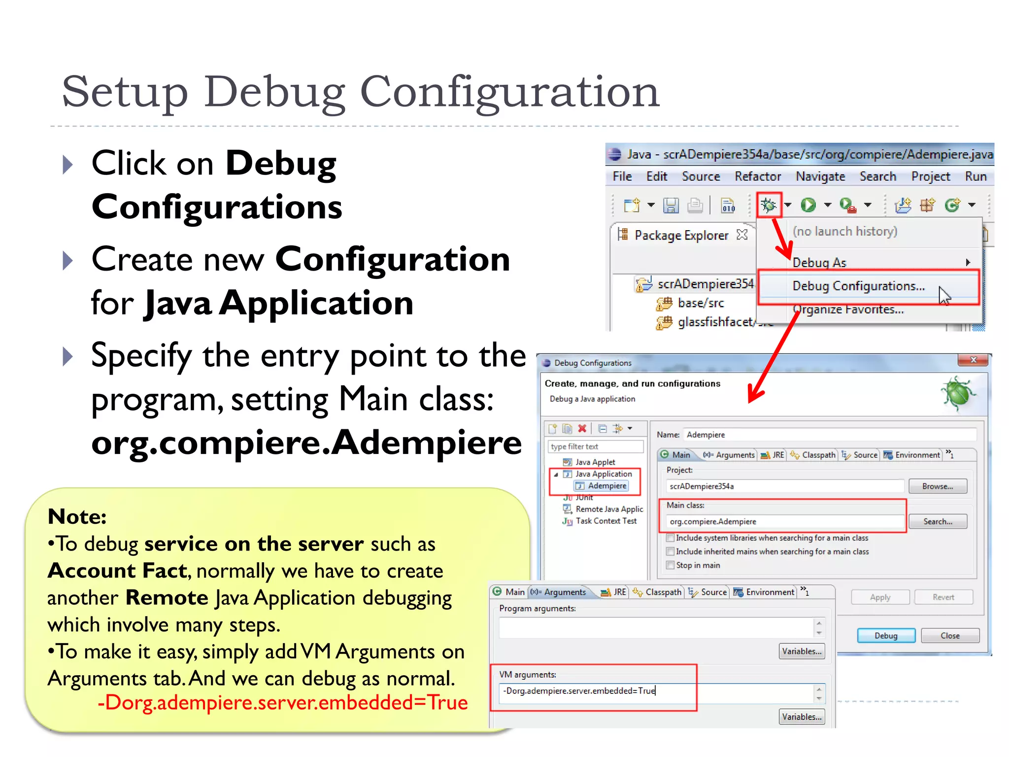 Setup Debug Configuration
 Click on Debug
Configurations
 Create new Configuration
for Java Application
 Specify the entry point to the
program, setting Main class:
org.compiere.Adempiere
Note:
•To debug service on the server such as
Account Fact, normally we have to create
another Remote Java Application debugging
which involve many steps.
•To make it easy, simply addVM Arguments on
Arguments tab.And we can debug as normal.
-Dorg.adempiere.server.embedded=True
 