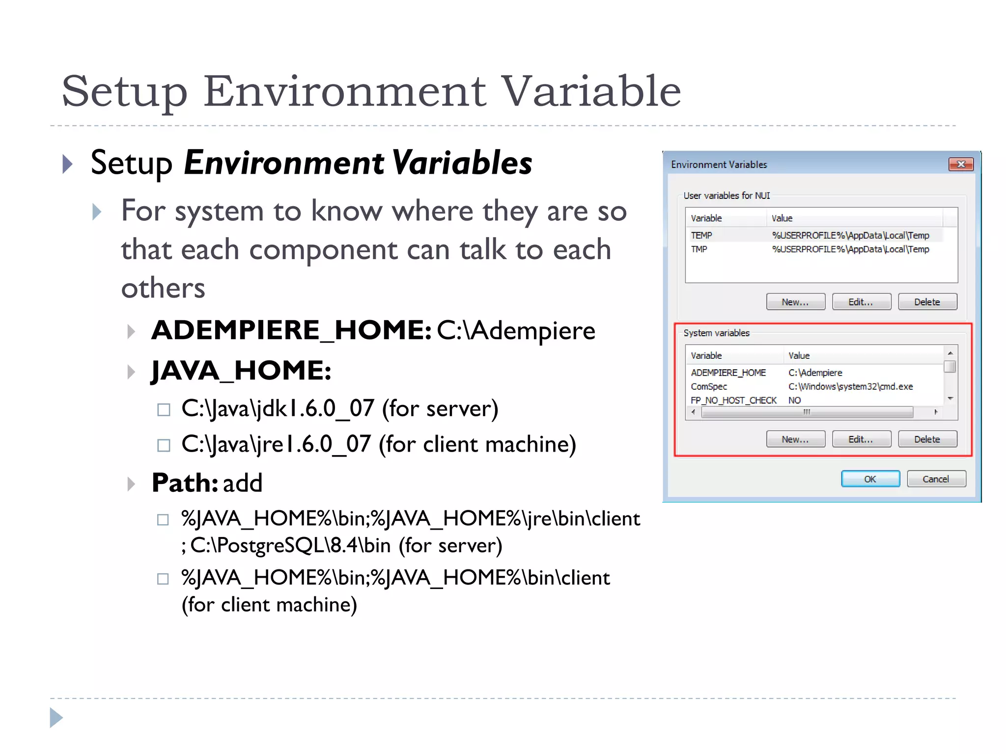 Setup Environment Variable
 Setup Environment Variables
 For system to know where they are so
that each component can talk to each
others
 ADEMPIERE_HOME: C:Adempiere
 JAVA_HOME:
 C:Javajdk1.6.0_07 (for server)
 C:Javajre1.6.0_07 (for client machine)
 Path: add
 %JAVA_HOME%bin;%JAVA_HOME%jrebinclient
; C:PostgreSQL8.4bin (for server)
 %JAVA_HOME%bin;%JAVA_HOME%binclient
(for client machine)
 