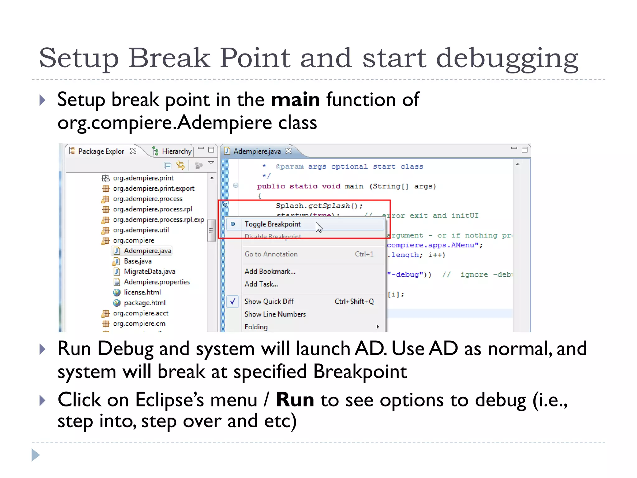 Setup Break Point and start debugging
 Setup break point in the main function of
org.compiere.Adempiere class
 Run Debug and system will launch AD. Use AD as normal, and
system will break at specified Breakpoint
 Click on Eclipse’s menu / Run to see options to debug (i.e.,
step into, step over and etc)
 