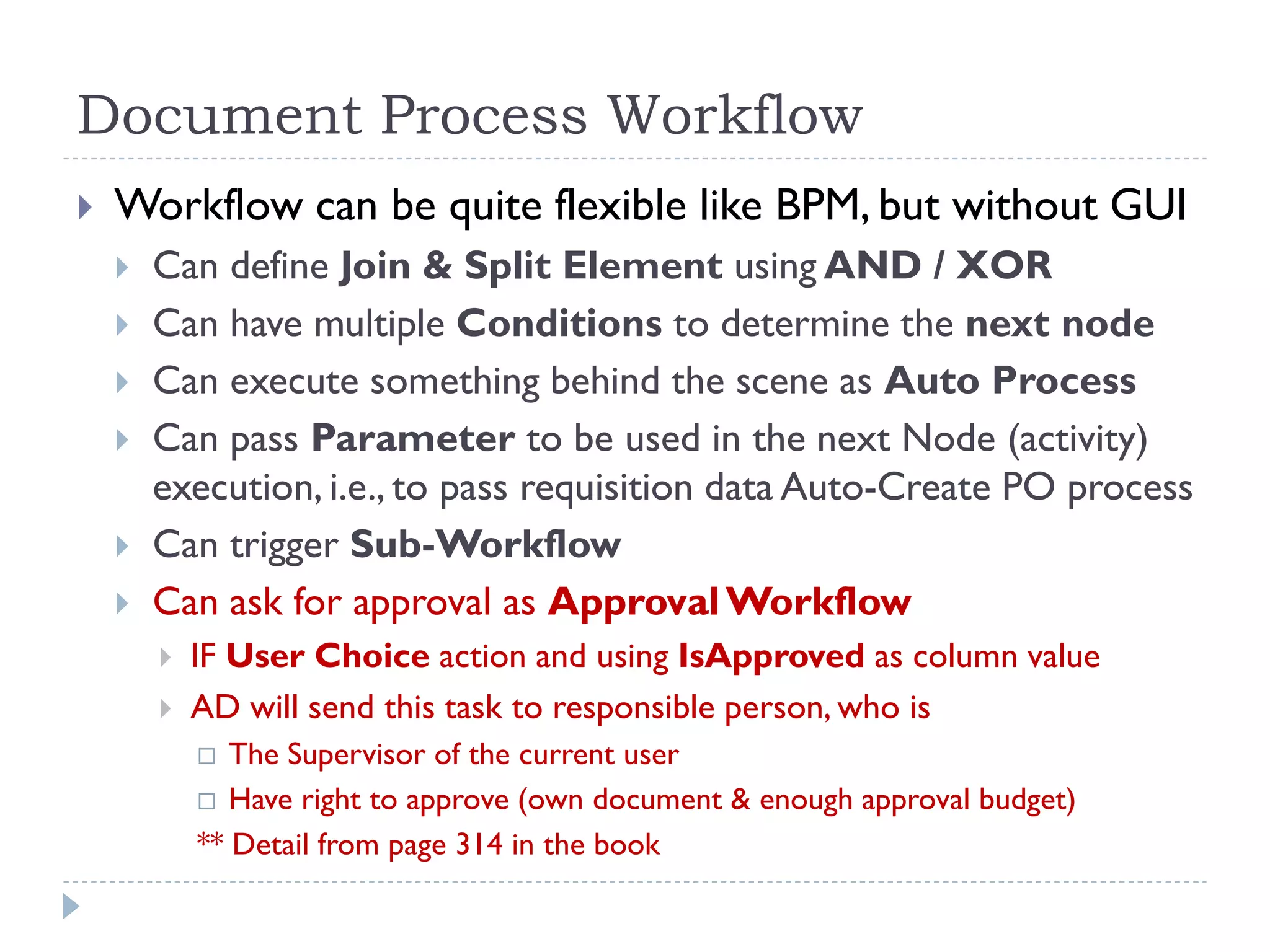Document Process Workflow
 Workflow can be quite flexible like BPM, but without GUI
 Can define Join & Split Element using AND / XOR
 Can have multiple Conditions to determine the next node
 Can execute something behind the scene as Auto Process
 Can pass Parameter to be used in the next Node (activity)
execution, i.e., to pass requisition data Auto-Create PO process
 Can trigger Sub-Workflow
 Can ask for approval as ApprovalWorkflow
 IF User Choice action and using IsApproved as column value
 AD will send this task to responsible person, who is
 The Supervisor of the current user
 Have right to approve (own document & enough approval budget)
** Detail from page 314 in the book
 