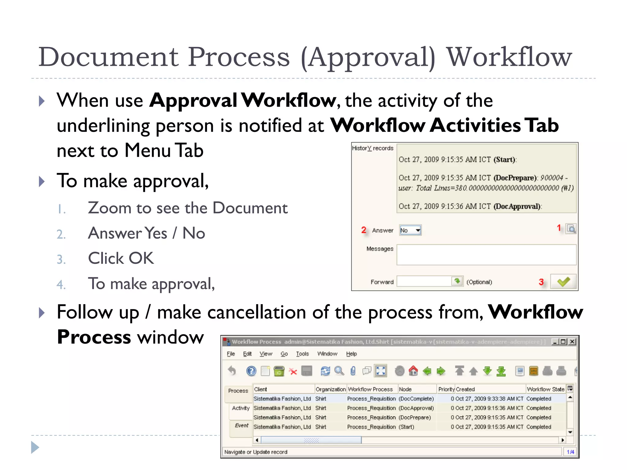 Document Process (Approval) Workflow
 When use ApprovalWorkflow, the activity of the
underlining person is notified at Workflow ActivitiesTab
next to MenuTab
 To make approval,
1. Zoom to see the Document
2. AnswerYes / No
3. Click OK
4. To make approval,
 Follow up / make cancellation of the process from, Workflow
Process window
 