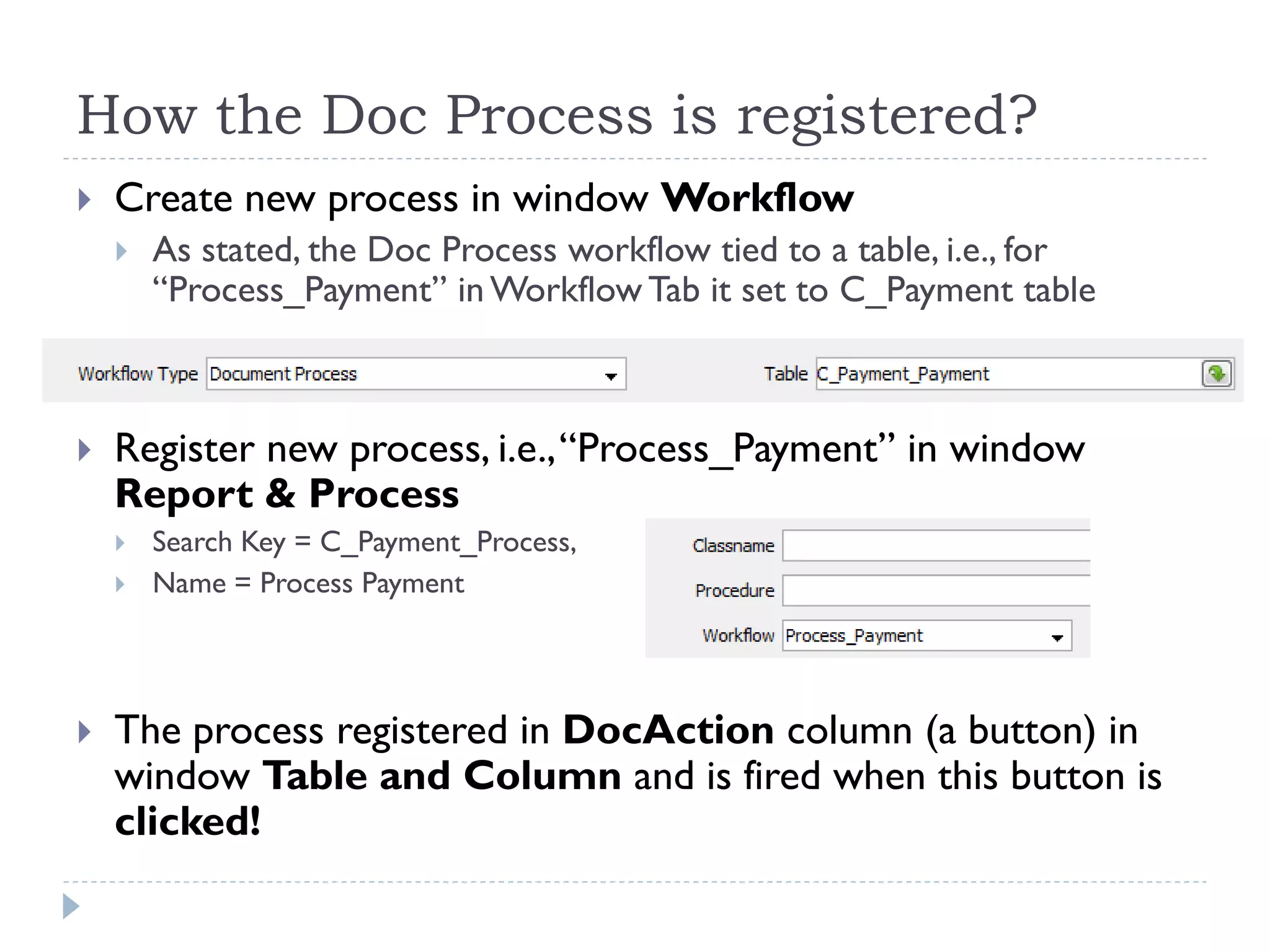 How the Doc Process is registered?
 Create new process in window Workflow
 As stated, the Doc Process workflow tied to a table, i.e., for
―Process_Payment‖ in Workflow Tab it set to C_Payment table
 Register new process, i.e.,―Process_Payment‖ in window
Report & Process
 Search Key = C_Payment_Process,
 Name = Process Payment
 The process registered in DocAction column (a button) in
window Table and Column and is fired when this button is
clicked!
 
