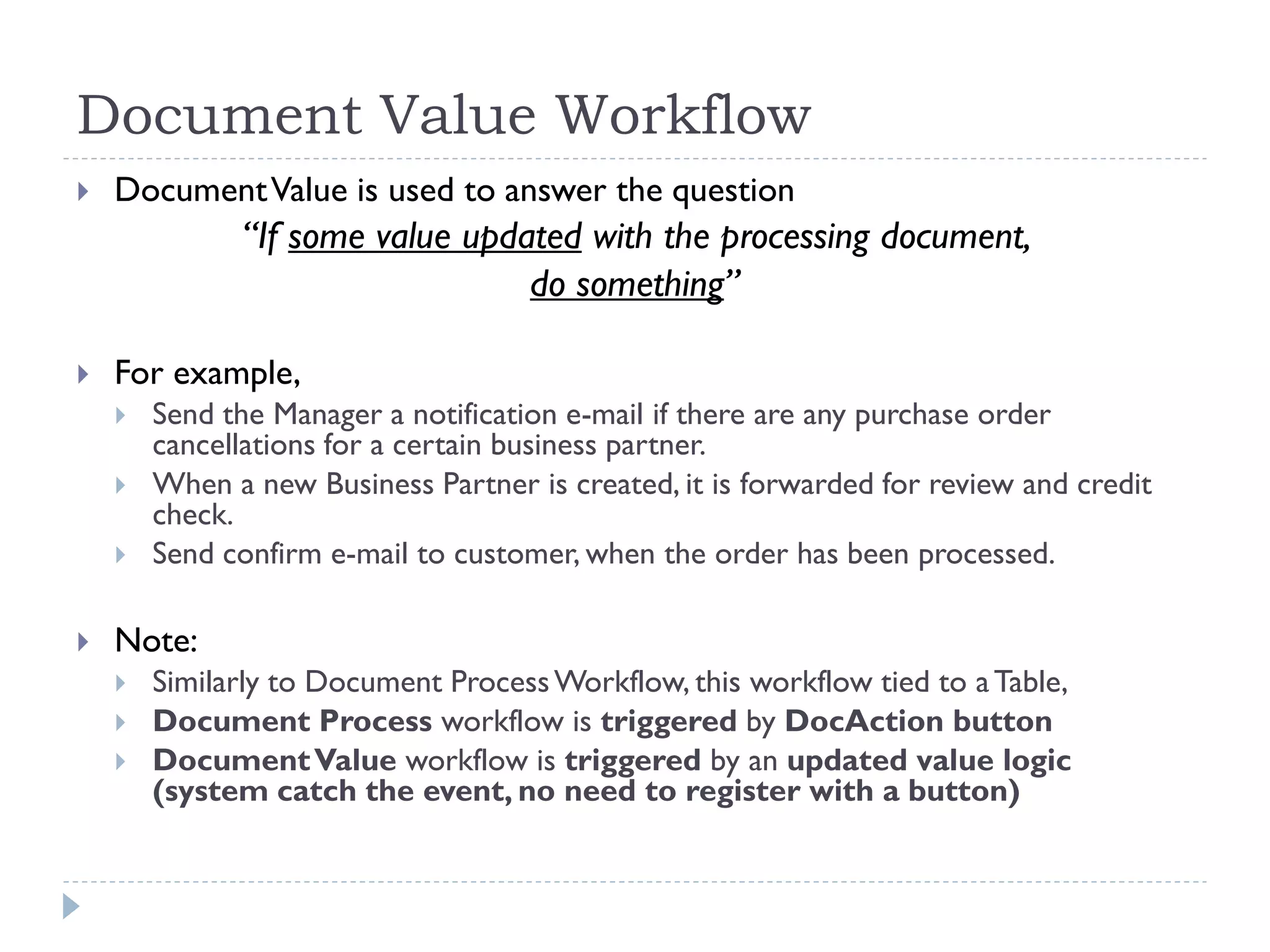 Document Value Workflow
 DocumentValue is used to answer the question
“If some value updated with the processing document,
do something”
 For example,
 Send the Manager a notification e-mail if there are any purchase order
cancellations for a certain business partner.
 When a new Business Partner is created, it is forwarded for review and credit
check.
 Send confirm e-mail to customer, when the order has been processed.
 Note:
 Similarly to Document ProcessWorkflow, this workflow tied to aTable,
 Document Process workflow is triggered by DocAction button
 DocumentValue workflow is triggered by an updated value logic
(system catch the event, no need to register with a button)
 