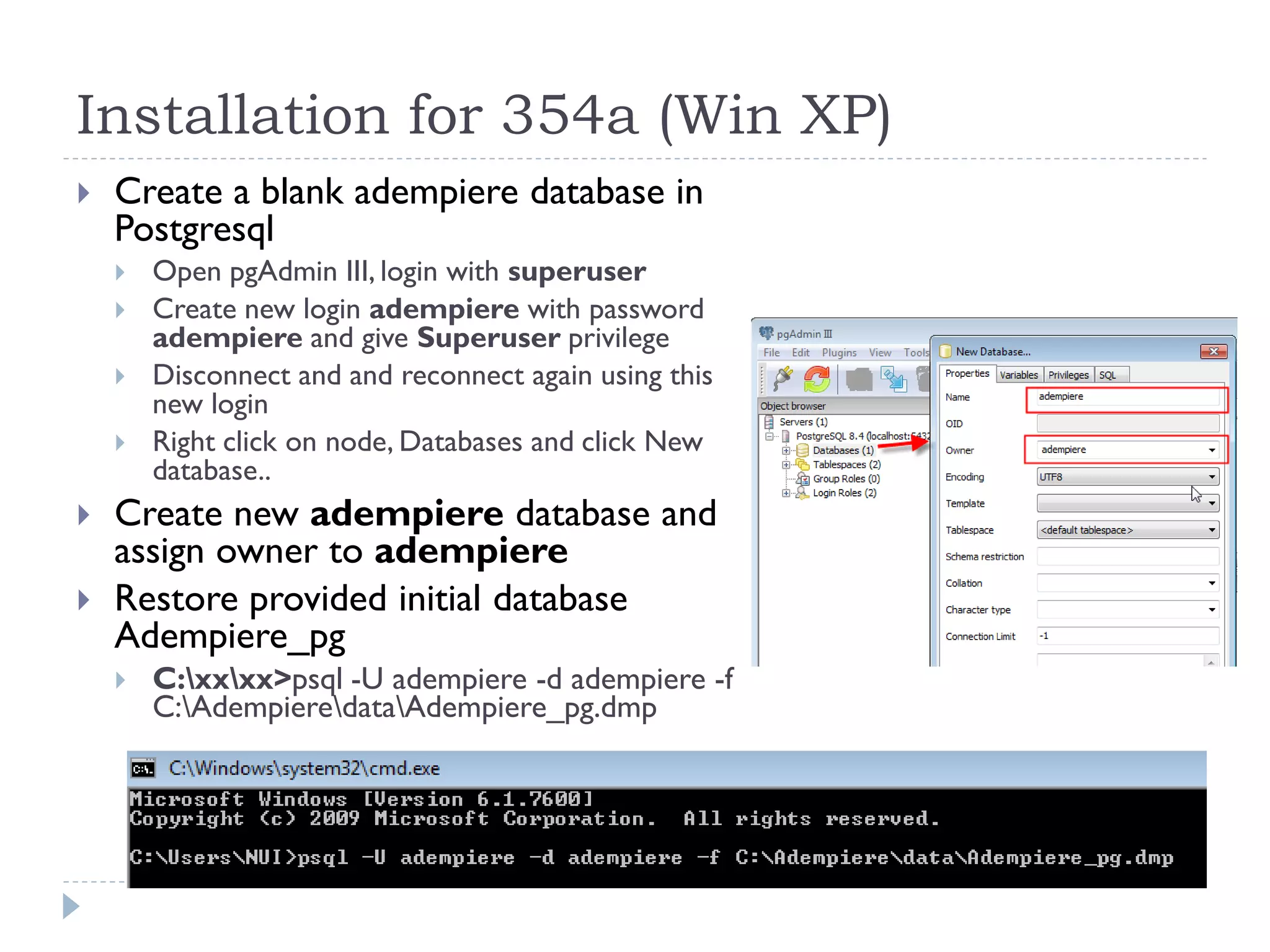 Installation for 354a (Win XP)
 Create a blank adempiere database in
Postgresql
 Open pgAdmin III, login with superuser
 Create new login adempiere with password
adempiere and give Superuser privilege
 Disconnect and and reconnect again using this
new login
 Right click on node, Databases and click New
database..
 Create new adempiere database and
assign owner to adempiere
 Restore provided initial database
Adempiere_pg
 C:xxxx>psql -U adempiere -d adempiere -f
C:AdempieredataAdempiere_pg.dmp
 