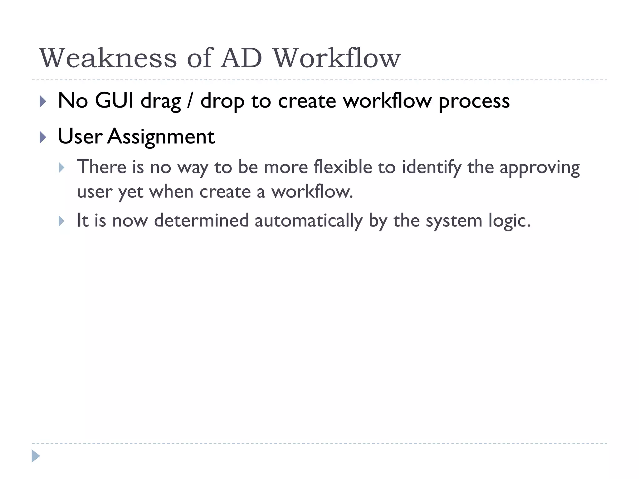 Weakness of AD Workflow
 No GUI drag / drop to create workflow process
 User Assignment
 There is no way to be more flexible to identify the approving
user yet when create a workflow.
 It is now determined automatically by the system logic.
 