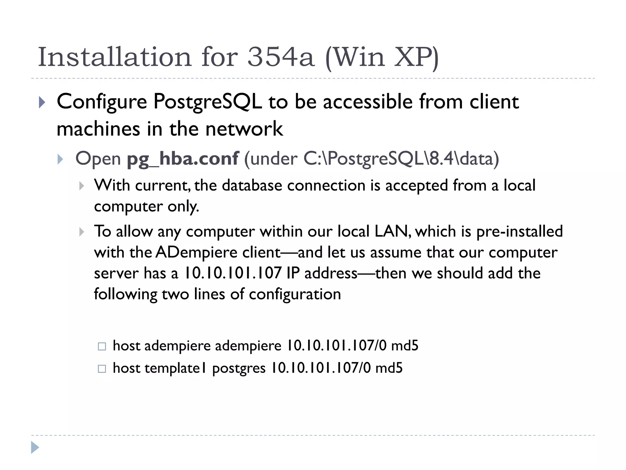 Installation for 354a (Win XP)
 Configure PostgreSQL to be accessible from client
machines in the network
 Open pg_hba.conf (under C:PostgreSQL8.4data)
 With current, the database connection is accepted from a local
computer only.
 To allow any computer within our local LAN, which is pre-installed
with the ADempiere client—and let us assume that our computer
server has a 10.10.101.107 IP address—then we should add the
following two lines of configuration
 host adempiere adempiere 10.10.101.107/0 md5
 host template1 postgres 10.10.101.107/0 md5
 
