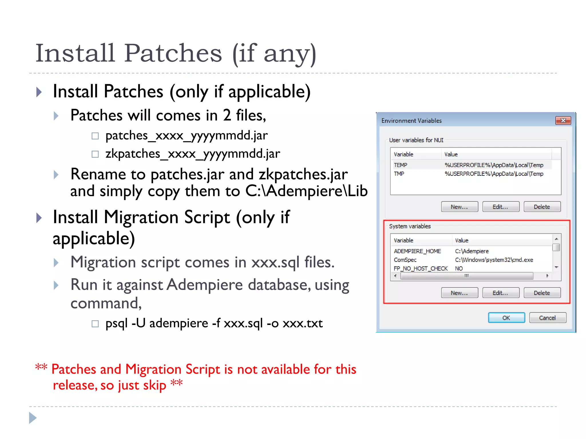 Install Patches (if any)
 Install Patches (only if applicable)
 Patches will comes in 2 files,
 patches_xxxx_yyyymmdd.jar
 zkpatches_xxxx_yyyymmdd.jar
 Rename to patches.jar and zkpatches.jar
and simply copy them to C:AdempiereLib
 Install Migration Script (only if
applicable)
 Migration script comes in xxx.sql files.
 Run it against Adempiere database, using
command,
 psql -U adempiere -f xxx.sql -o xxx.txt
** Patches and Migration Script is not available for this
release, so just skip **
 