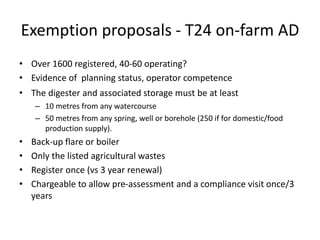 Exemption proposals - T24 on-farm AD
• Over 1600 registered, 40-60 operating?
• Evidence of planning status, operator competence
• The digester and associated storage must be at least
– 10 metres from any watercourse
– 50 metres from any spring, well or borehole (250 if for domestic/food
production supply).
• Back-up flare or boiler
• Only the listed agricultural wastes
• Register once (vs 3 year renewal)
• Chargeable to allow pre-assessment and a compliance visit once/3
years
 