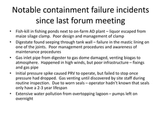 Notable containment failure incidents
since last forum meeting
• Fish-kill in fishing ponds next to on-farm AD plant – liquor escaped from
maize silage clamp. Poor design and management of clamp
• Digestate found seeping through tank wall – failure in the mastic lining on
one of the joints. Poor management procedures and awareness of
maintenance procedures
• Gas inlet pipe from digester to gas dome damaged, venting biogas to
atmosphere. Happened in high winds, but poor infrastructure – fixings
and gas pipe
• Initial pressure spike caused PRV to operate, but failed to stop once
pressure had dropped. Gas venting until discovered by site staff during
routine inspection. Due to worn seals – operator hadn’t known that seals
only have a 2-3 year lifespan
• Extensive water pollution from overtopping lagoon – pumps left on
overnight
 