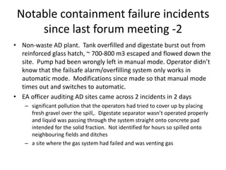 Notable containment failure incidents
since last forum meeting -2
• Non-waste AD plant. Tank overfilled and digestate burst out from
reinforced glass hatch, ~ 700-800 m3 escaped and flowed down the
site. Pump had been wrongly left in manual mode. Operator didn’t
know that the failsafe alarm/overfilling system only works in
automatic mode. Modifications since made so that manual mode
times out and switches to automatic.
• EA officer auditing AD sites came across 2 incidents in 2 days
– significant pollution that the operators had tried to cover up by placing
fresh gravel over the spill,. Digestate separator wasn’t operated properly
and liquid was passing through the system straight onto concrete pad
intended for the solid fraction. Not identified for hours so spilled onto
neighbouring fields and ditches
– a site where the gas system had failed and was venting gas
 