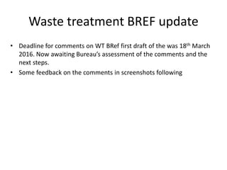 Waste treatment BREF update
• Deadline for comments on WT BRef first draft of the was 18th March
2016. Now awaiting Bureau’s assessment of the comments and the
next steps.
• Some feedback on the comments in screenshots following
 