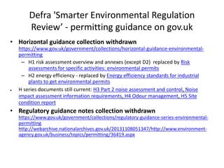 Defra 'Smarter Environmental Regulation
Review’ - permitting guidance on gov.uk
• Horizontal guidance collection withdrawn
https://www.gov.uk/government/collections/horizontal-guidance-environmental-
permitting
– H1 risk assessment overview and annexes (except D2) replaced by Risk
assessments for specific activities: environmental permits
– H2 energy efficiency - replaced by Energy efficiency standards for industrial
plants to get environmental permits
 H series documents still current: H3 Part 2 noise assessment and control, Noise
impact assessment information requirements, H4 Odour management, H5 Site
condition report
• Regulatory guidance notes collection withdrawn
https://www.gov.uk/government/collections/regulatory-guidance-series-environmental-
permitting
http://webarchive.nationalarchives.gov.uk/20131108051347/http://www.environment-
agency.gov.uk/business/topics/permitting/36419.aspx
 