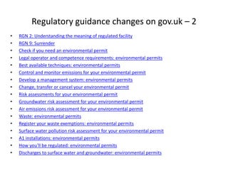 Regulatory guidance changes on gov.uk – 2
• RGN 2: Understanding the meaning of regulated facility
• RGN 9: Surrender
• Check if you need an environmental permit
• Legal operator and competence requirements: environmental permits
• Best available techniques: environmental permits
• Control and monitor emissions for your environmental permit
• Develop a management system: environmental permits
• Change, transfer or cancel your environmental permit
• Risk assessments for your environmental permit
• Groundwater risk assessment for your environmental permit
• Air emissions risk assessment for your environmental permit
• Waste: environmental permits
• Register your waste exemptions: environmental permits
• Surface water pollution risk assessment for your environmental permit
• A1 installations: environmental permits
• How you'll be regulated: environmental permits
• Discharges to surface water and groundwater: environmental permits
 