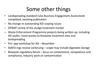 Some other things
• Landspreading standard rules Business Engagement Assessment
completed, awaiting publication
– No change re outstanding IED scoping issues
– OFWAT review of the sludge treatment market
– Waste Enforcement Programme projects being written up, including
AD audits, novel wastes to biowaste treatment sites and
landspreading
• Pre- app workshop for AD – November
• SSAFO regs review continuing – scope may include digestate storage
• Biowaste regulatory forum – focus on containment, competence and
compliance, industry work on contamination
 