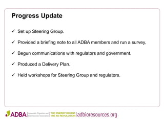 Progress Update
 Set up Steering Group.
 Provided a briefing note to all ADBA members and run a survey.
 Begun communications with regulators and government.
 Produced a Delivery Plan.
 Held workshops for Steering Group and regulators.
 