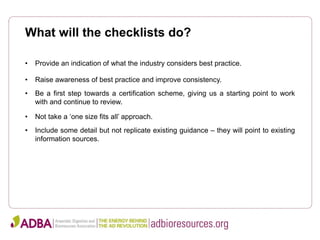 What will the checklists do?
• Provide an indication of what the industry considers best practice.
• Raise awareness of best practice and improve consistency.
• Be a first step towards a certification scheme, giving us a starting point to work
with and continue to review.
• Not take a ‘one size fits all’ approach.
• Include some detail but not replicate existing guidance – they will point to existing
information sources.
 