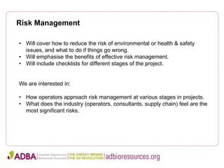 Risk Management
• Will cover how to reduce the risk of environmental or health & safety
issues, and what to do if things go wrong.
• Will emphasise the benefits of effective risk management.
• Will include checklists for different stages of the project.
We are interested in:
• How operators approach risk management at various stages in projects.
• What does the industry (operators, consultants, supply chain) feel are the
most significant risks.
 