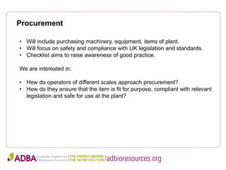 Procurement
• Will include purchasing machinery, equipment, items of plant.
• Will focus on safety and compliance with UK legislation and standards.
• Checklist aims to raise awareness of good practice.
We are interested in:
• How do operators of different scales approach procurement?
• How do they ensure that the item is fit for purpose, compliant with relevant
legislation and safe for use at the plant?
 