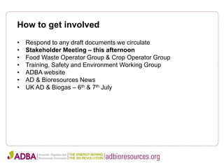 How to get involved
• Respond to any draft documents we circulate
• Stakeholder Meeting – this afternoon
• Food Waste Operator Group & Crop Operator Group
• Training, Safety and Environment Working Group
• ADBA website
• AD & Bioresources News
• UK AD & Biogas – 6th & 7th July
 