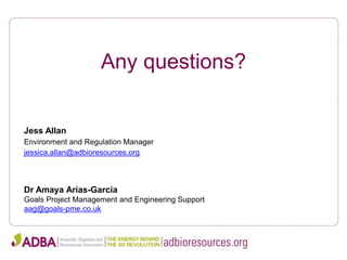 Any questions?
Jess Allan
Environment and Regulation Manager
jessica.allan@adbioresources.org
Dr Amaya Arias-Garcia
Goals Project Management and Engineering Support
aag@goals-pme.co.uk
 