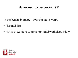 A record to be proud ??
In the Waste Industry - over the last 5 years
• 33 fatalities
• 4.1% of workers suffer a non-fatal workplace injury
 