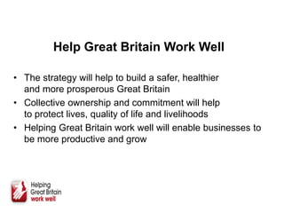 Help Great Britain Work Well
• The strategy will help to build a safer, healthier
and more prosperous Great Britain
• Collective ownership and commitment will help
to protect lives, quality of life and livelihoods
• Helping Great Britain work well will enable businesses to
be more productive and grow
 