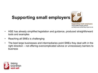 Supporting small employers
• HSE has already simplified legislation and guidance, produced straightforward
tools and examples
• Reaching all SMEs is challenging
• The best large businesses and intermediaries point SMEs they deal with in the
right direction – not offering overcomplicated advice or unnecessary barriers to
business
 