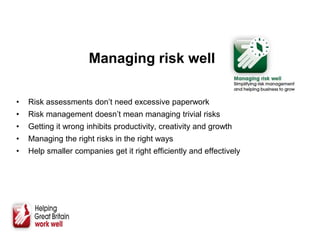 Managing risk well
• Risk assessments don’t need excessive paperwork
• Risk management doesn’t mean managing trivial risks
• Getting it wrong inhibits productivity, creativity and growth
• Managing the right risks in the right ways
• Help smaller companies get it right efficiently and effectively
 