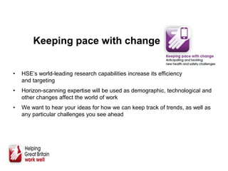 Keeping pace with change
• HSE’s world-leading research capabilities increase its efficiency
and targeting
• Horizon-scanning expertise will be used as demographic, technological and
other changes affect the world of work
• We want to hear your ideas for how we can keep track of trends, as well as
any particular challenges you see ahead
 