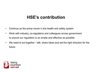 HSE’s contribution
• Continue as the prime mover in the health and safety system
• Work with industry, co-regulators and colleagues across government
to ensure our regulation is as simple and effective as possible
• We need to act together - talk, share ideas and set the right direction for the
future
 