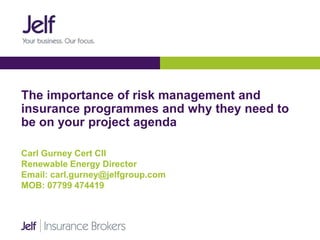 The importance of risk management and
insurance programmes and why they need to
be on your project agenda
Carl Gurney Cert CII
Renewable Energy Director
Email: carl.gurney@jelfgroup.com
MOB: 07799 474419
 