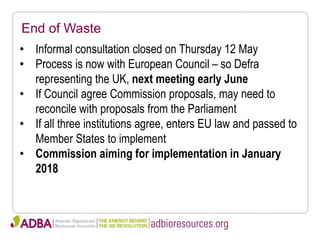 End of Waste
• Informal consultation closed on Thursday 12 May
• Process is now with European Council – so Defra
representing the UK, next meeting early June
• If Council agree Commission proposals, may need to
reconcile with proposals from the Parliament
• If all three institutions agree, enters EU law and passed to
Member States to implement
• Commission aiming for implementation in January
2018
 