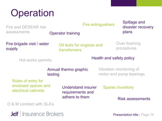 Operation
Presentation title | Page 74
Operator training
Fire and DESEAR risk
assessments
Fire extinguishers
Fire brigade visit / water
supply
Oil tests for engines and
transformers
Hot works permits
Health and safety policy
Spillage and
disaster recovery
plans
Over foaming
procedures
Annual thermo graphic
testing
Vibration monitoring of
motor and pump bearings
Rules of entry for
enclosed spaces and
electrical cabinets
Spares InventoryUnderstand insurer
requirements and
adhere to them Risk assessments
O & M contract with SLA’s
 
