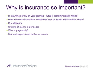 Why is insurance so important?
Presentation title | Page 75
 Is insurance firmly on your agenda – what if something goes wrong?
 How will banks/investment companies look to de-risk their balance sheet?
 Due diligence
 Sharing of claims experiences
 Why engage early?
 Use and experienced broker or insurer
 